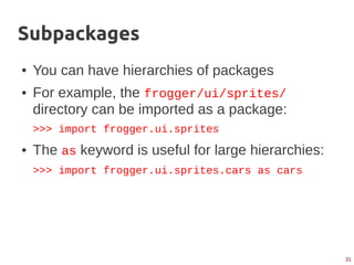 31
Subpackages
● You can have hierarchies of packages
● For example, the frogger/ui/sprites/
directory can be imported as a package:
>>> import frogger.ui.sprites
● The as keyword is useful for large hierarchies:
>>> import frogger.ui.sprites.cars as cars
 
