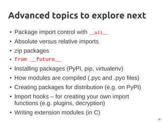 35
Advanced topics to explore next
● Package import control with __all__
● Absolute versus relative imports
● zip packages
● from __future__
● Installing packages (PyPI, pip, virtualenv)
● How modules are compiled (.pyc and .pyo files)
● Creating packages for distribution (e.g. on PyPI)
● Import hooks – for creating your own import
functions (e.g. plugins, decryption)
● Writing extension modules (in C)
 