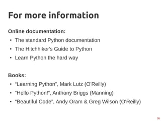 36
For more information
Online documentation:
● The standard Python documentation
● The Hitchhiker's Guide to Python
● Learn Python the hard way
Books:
● “Learning Python”, Mark Lutz (O'Reilly)
● “Hello Python!”, Anthony Briggs (Manning)
● “Beautiful Code”, Andy Oram & Greg Wilson (O'Reilly)
 