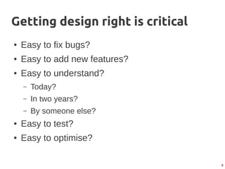 8
Getting design right is critical
● Easy to fix bugs?
● Easy to add new features?
● Easy to understand?
– Today?
– In two years?
– By someone else?
● Easy to test?
● Easy to optimise?
 