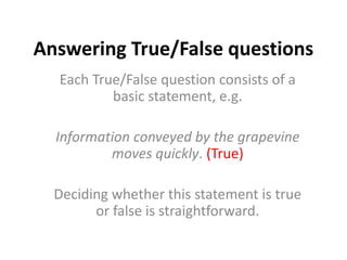 Answering True/False questions
Each True/False question consists of a
basic statement, e.g.
Information conveyed by the grapevine
moves quickly. (True)
Deciding whether this statement is true
or false is straightforward.
 
