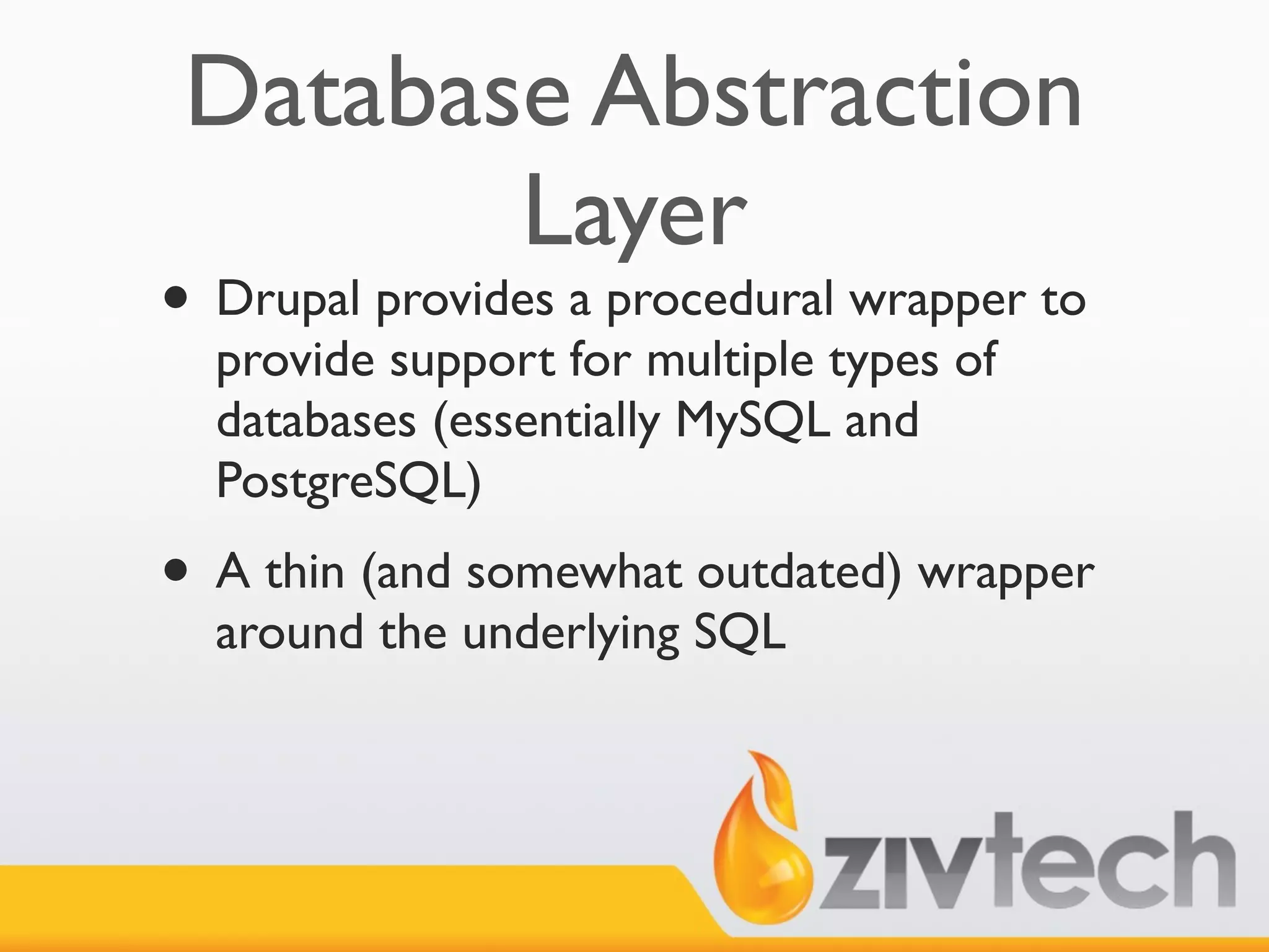 Database Abstraction
        Layer
• Drupal provides a procedural wrapper to
  provide support for multiple types of
  databases (essentially MySQL and
  PostgreSQL)
• A thin (and somewhat outdated) wrapper
  around the underlying SQL
 