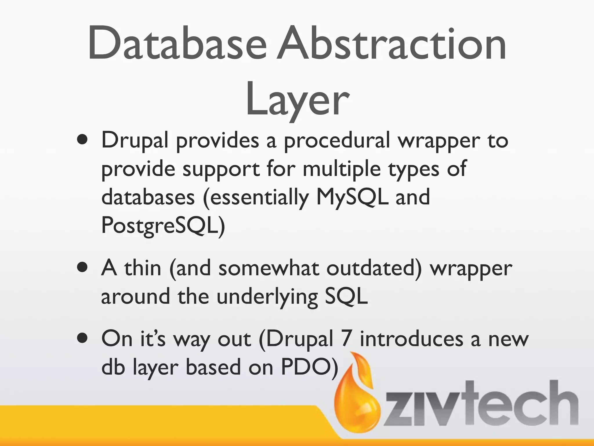 Database Abstraction
        Layer
• Drupal provides a procedural wrapper to
  provide support for multiple types of
  databases (essentially MySQL and
  PostgreSQL)
• A thin (and somewhat outdated) wrapper
  around the underlying SQL
• On it’s way out (Drupal 7 introduces a new
  db layer based on PDO)
 