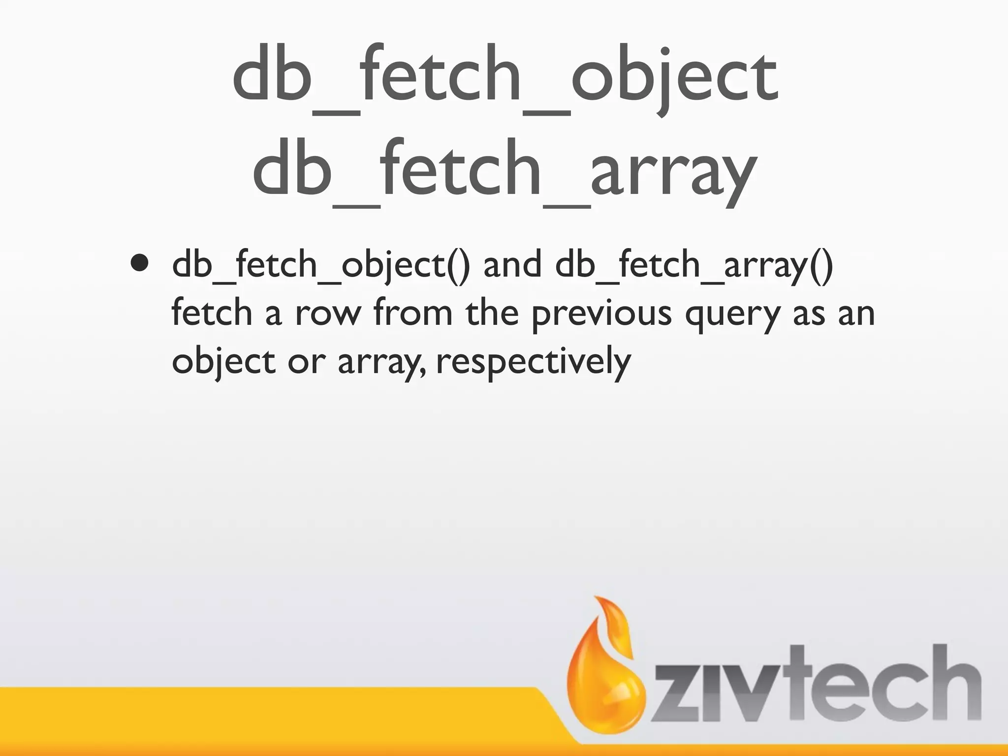 db_fetch_object
     db_fetch_array
• db_fetch_object() and db_fetch_array()
  fetch a row from the previous query as an
  object or array, respectively
 
