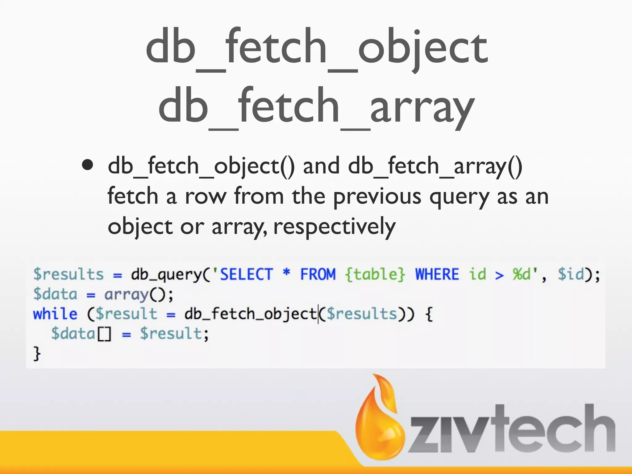 db_fetch_object
     db_fetch_array
• db_fetch_object() and db_fetch_array()
  fetch a row from the previous query as an
  object or array, respectively
 