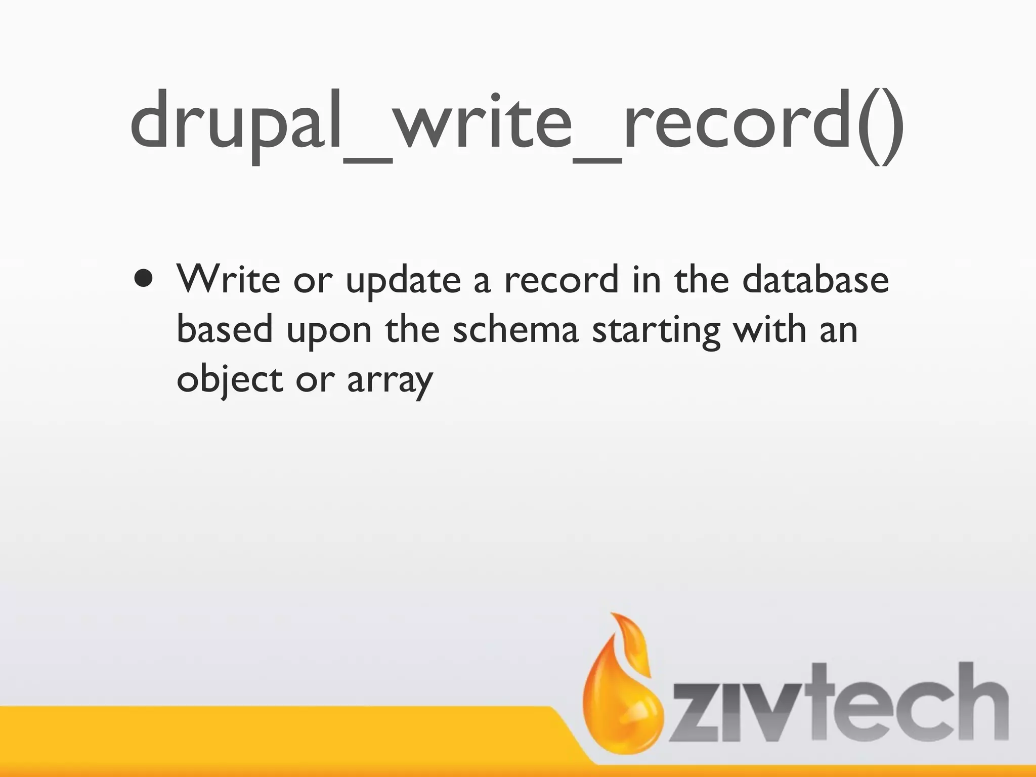 drupal_write_record()
• Write or update a record in the database
  based upon the schema starting with an
  object or array
 