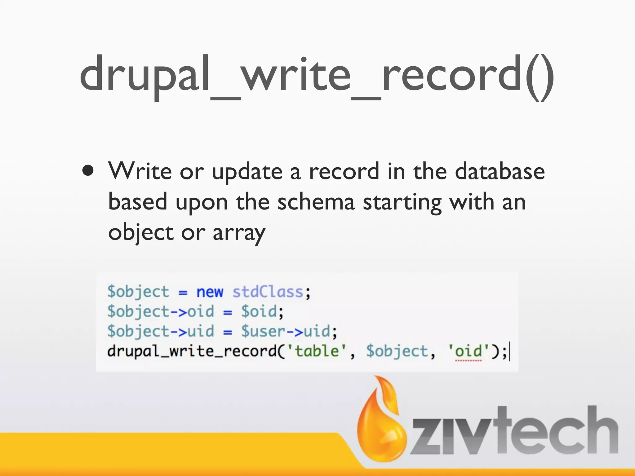 drupal_write_record()
• Write or update a record in the database
  based upon the schema starting with an
  object or array
 