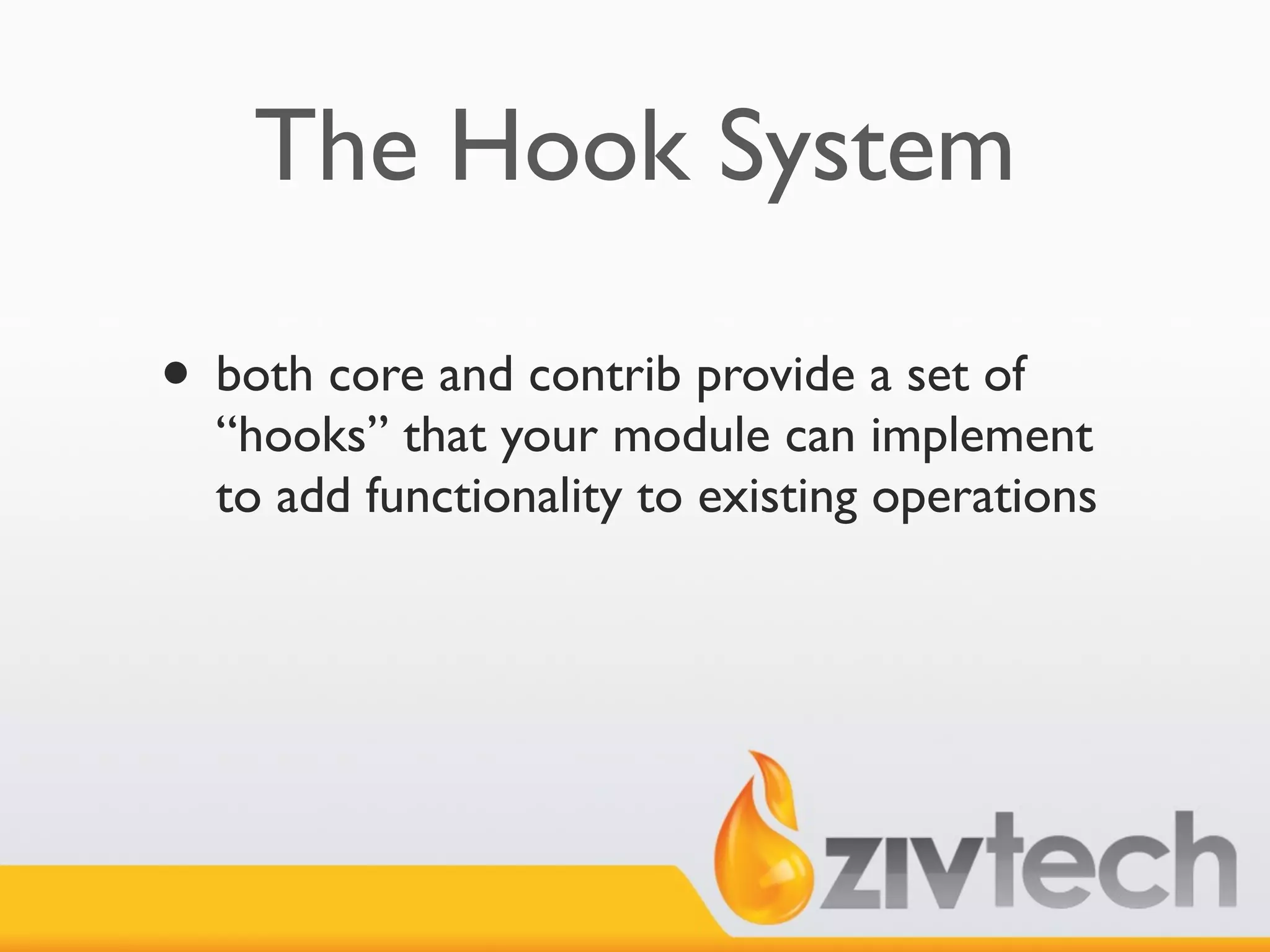 The Hook System

• both core and contrib provide a set of
  “hooks” that your module can implement
  to add functionality to existing operations
 