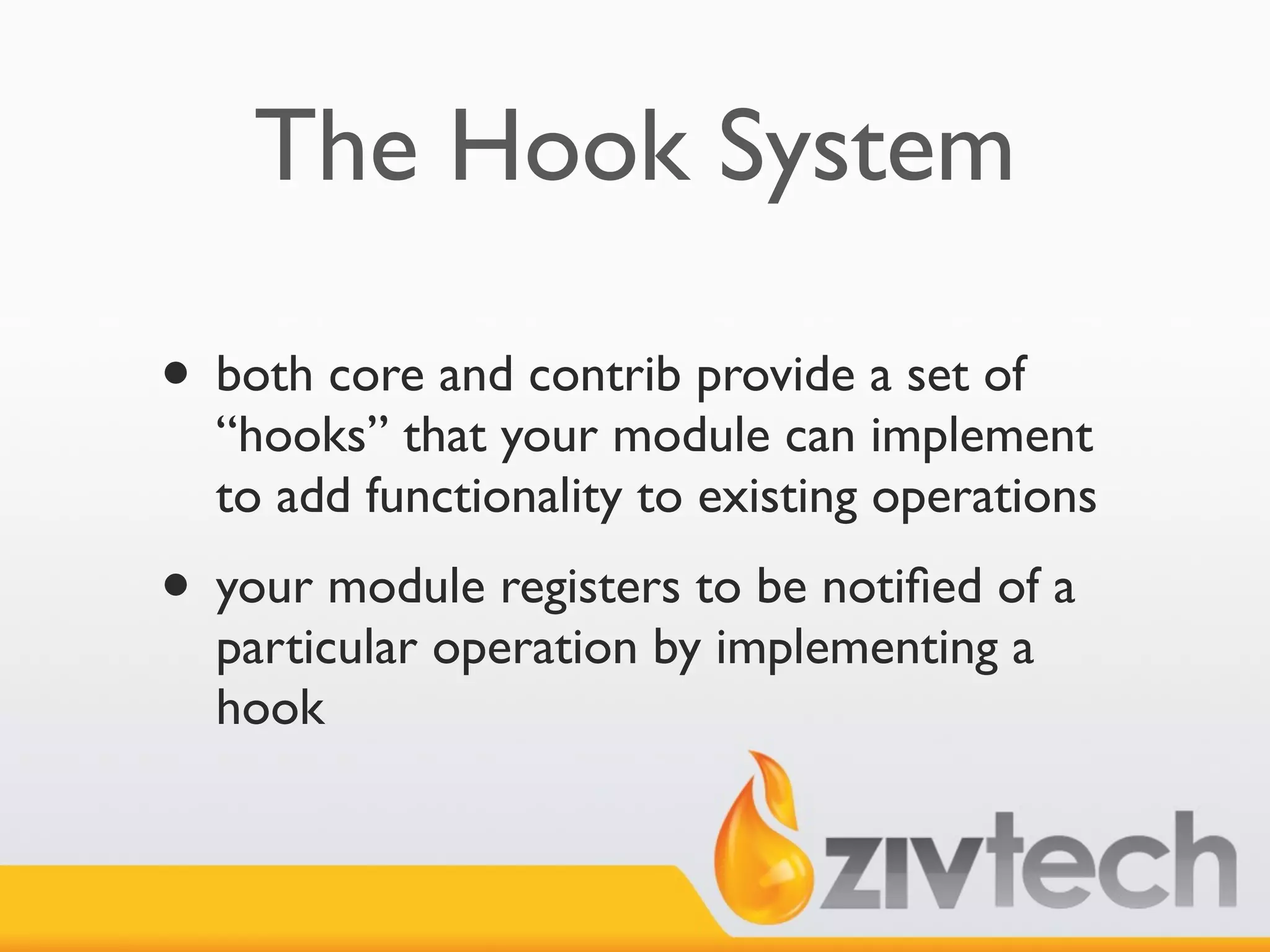 The Hook System

• both core and contrib provide a set of
  “hooks” that your module can implement
  to add functionality to existing operations
• your module registers to be notiﬁed of a
  particular operation by implementing a
  hook
 