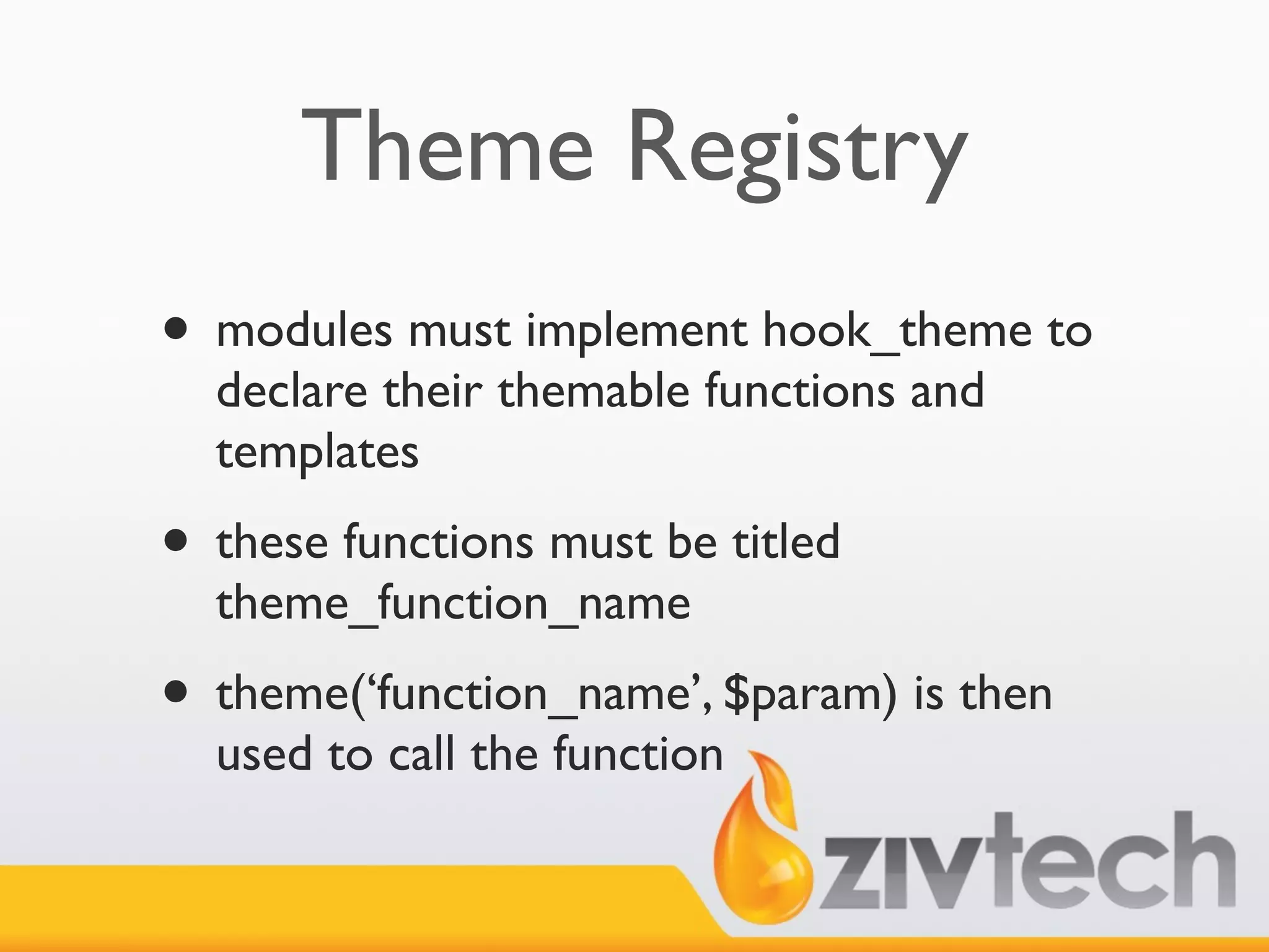 Theme Registry
• modules must implement hook_theme to
  declare their themable functions and
  templates
• these functions must be titled
  theme_function_name
• theme(‘function_name’, $param) is then
  used to call the function
 