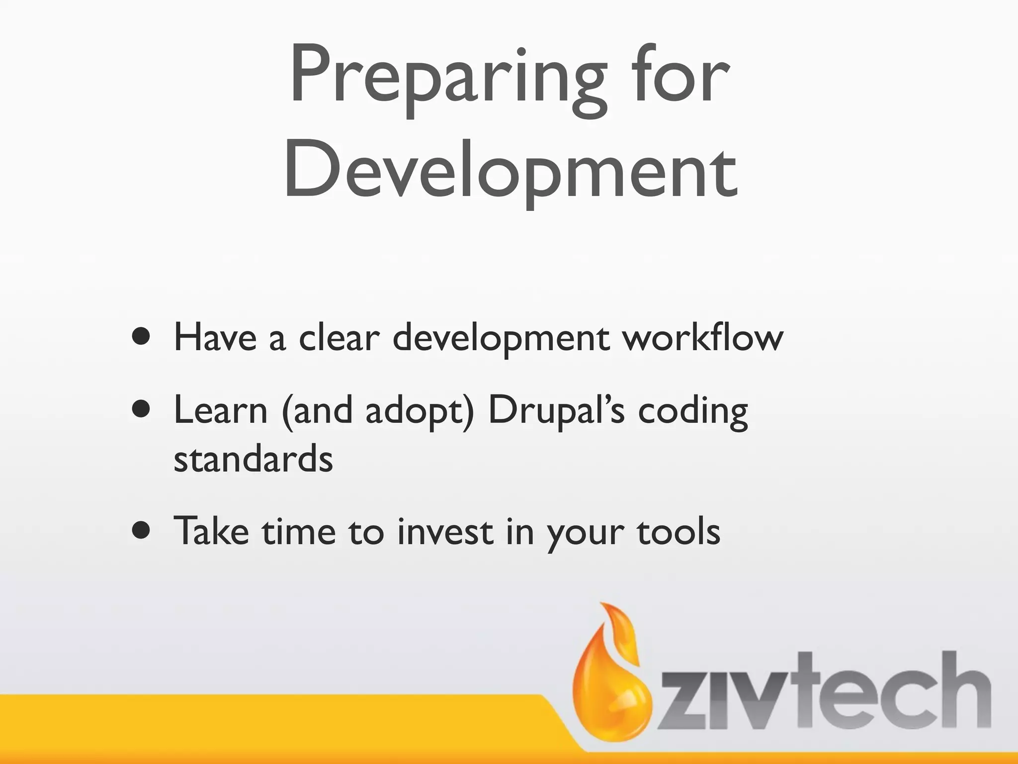 Preparing for
         Development
• Have a clear development workﬂow
• Learn (and adopt) Drupal’s coding
  standards
• Take time to invest in your tools
 