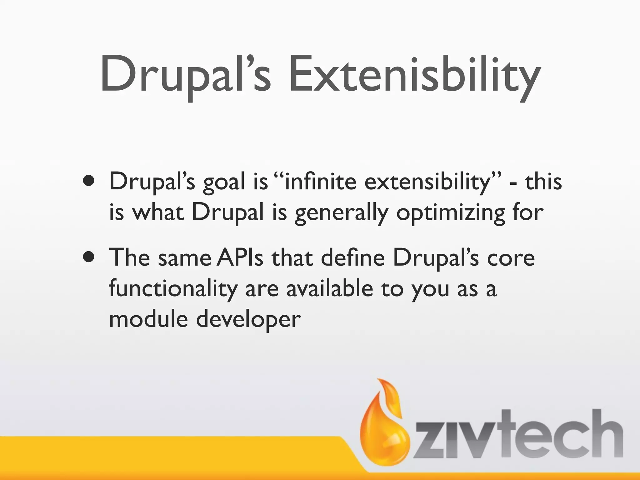 Drupal’s Extenisbility

• Drupal’s goal is “inﬁnite extensibility” - this
  is what Drupal is generally optimizing for
• The same APIs that deﬁne Drupal’s core
  functionality are available to you as a
  module developer
 