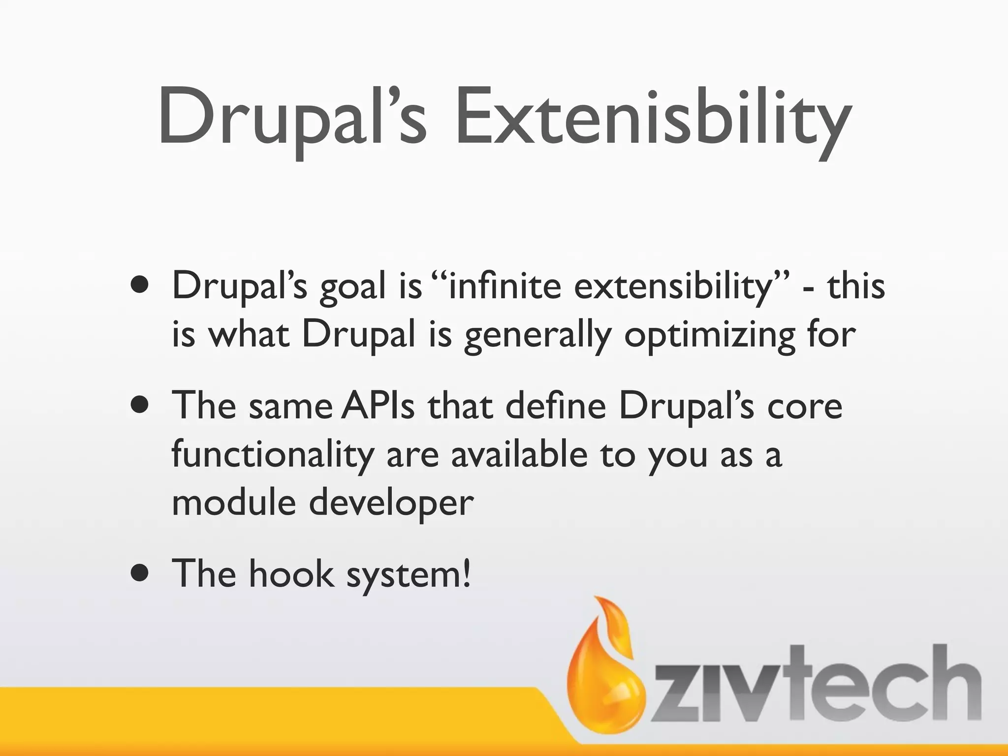 Drupal’s Extenisbility

• Drupal’s goal is “inﬁnite extensibility” - this
  is what Drupal is generally optimizing for
• The same APIs that deﬁne Drupal’s core
  functionality are available to you as a
  module developer
• The hook system!
 