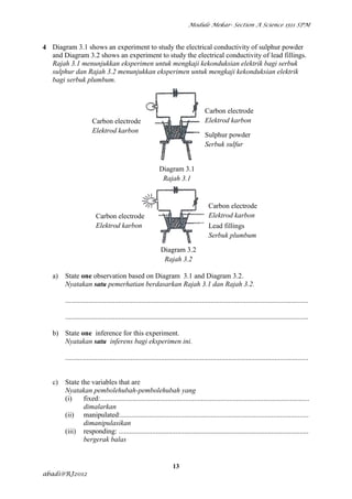 Module Mekar- Section A Science 1511 SPM



4 Diagram 3.1 shows an experiment to study the electrical conductivity of sulphur powder
  and Diagram 3.2 shows an experiment to study the electrical conductivity of lead fillings.
  Rajah 3.1 menunjukkan eksperimen untuk mengkaji kekonduksian elektrik bagi serbuk
  sulphur dan Rajah 3.2 menunjukkan eksperimen untuk mengkaji kekonduksian elektrik
  bagi serbuk plumbum.



                                                                                      Carbon electrode
                       Carbon electrode                                               Elektrod karbon
                       Elektrod karbon
                                                                                      Sulphur powder
                                                                                      Serbuk sulfur


                                                            Diagram 3.1
                                                             Rajah 3.1


                                                                                        Carbon electrode
                         Carbon electrode                                               Elektrod karbon
                         Elektrod karbon                                                Lead fillings
                                                                                        Serbuk plumbum

                                                             Diagram 3.2
                                                              Rajah 3.2

   a)   State one observation based on Diagram 3.1 and Diagram 3.2.
        Nyatakan satu pemerhatian berdasarkan Rajah 3.1 dan Rajah 3.2.

        .........................................................................................................................................

        .........................................................................................................................................

   b) State one inference for this experiment.
      Nyatakan satu inferens bagi eksperimen ini.

        .........................................................................................................................................


   c)   State the variables that are
        Nyatakan pembolehubah-pembolehubah yang
        (i)    fixed:......................................................................................................................
               dimalarkan
        (ii) manipulated:..........................................................................................................
               dimanipulasikan
        (iii) responding: ...........................................................................................................
               bergerak balas


                                                                    13
abadi@RJ2012
 