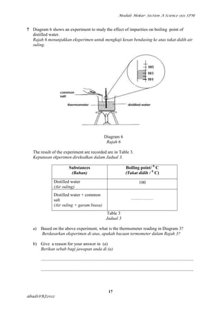 Module Mekar- Section A Science 1511 SPM



7 Diagram 6 shows an experiment to study the effect of impurities on boiling point of
  distilled water.
  Rajah 6 menunjukkan eksperimen untuk mengkaji kesan bendasing ke atas takat didih air
  suling.




                                                                Diagram 6
                                                                 Rajah 6

   The result of the experiment are recorded are in Table 3.
   Keputusan ekperimen direkodkan dalam Jadual 3.

                                 Substances                                        Boiling point/ 0 C
                                  (Bahan)                                          (Takat didih / 0 C)
                   Distilled water                                                             100
                   (Air suling)
                   Distilled water + common
                   salt                                                                 ……………
                   (Air suling + garam biasa)
                                                                   Table 3
                                                                  Jadual 3

   a)   Based on the above experiment, what is the thermometer reading in Diagram 3?
        Berdasarkan eksperimen di atas, apakah bacaan termometer dalam Rajah 3?

   b) Give a reason for your answer in (a)
      Berikan sebab bagi jawapan anda di (a)

        .........................................................................................................................................

        .........................................................................................................................................



                                                                    17
abadi@RJ2012
 