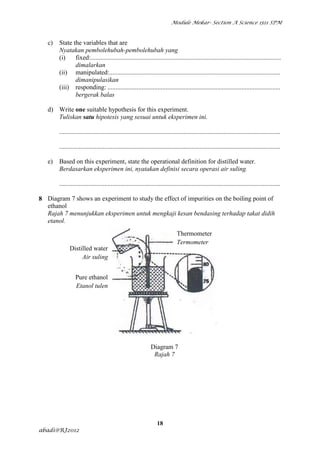 Module Mekar- Section A Science 1511 SPM



   c)   State the variables that are
        Nyatakan pembolehubah-pembolehubah yang
        (i)    fixed:......................................................................................................................
               dimalarkan
        (ii) manipulated:..........................................................................................................
               dimanipulasikan
        (iii) responding: ...........................................................................................................
               bergerak balas

   d) Write one suitable hypothesis for this experiment.
      Tuliskan satu hipotesis yang sesuai untuk eksperimen ini.

        .........................................................................................................................................

        .........................................................................................................................................

   e)   Based on this experiment, state the operational definition for distilled water.
        Berdasarkan eksperimen ini, nyatakan definisi secara operasi air suling.

        .........................................................................................................................................

8 Diagram 7 shows an experiment to study the effect of impurities on the boiling point of
  ethanol
  Rajah 7 menunjukkan eksperimen untuk mengkaji kesan bendasing terhadap takat didih
  etanol.
                                                                                Thermometer
                                                                                Termometer
              Distilled water
                   Air suling


                 Pure ethanol
                 Etanol tulen




                                                                Diagram 7
                                                                 Rajah 7




                                                                    18
abadi@RJ2012
 