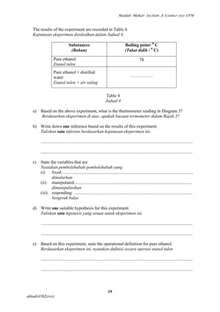 Module Mekar- Section A Science 1511 SPM



  The results of the experiment are recorded in Table 4.
  Keputusan eksperimen direkodkan dalam Jadual 4.

                                Substances                                        Boiling point/ 0 C
                                 (Bahan)                                          (Takat didih / 0 C)

                  Pure ethanol                                                                 78
                  Etanol tulen
                  Pure ethanol + distilled
                  water                                                                ……………
                  Etanol tulen + air suling

                                                                  Table 4
                                                                 Jadual 4

  a)   Based on the above experiment, what is the thermometer reading in Diagram 3?
       Berdasarkan eksperimen di atas, apakah bacaan termometer dalam Rajah 3?

  b) Write down one inference based on the results of this experiment.
     Tuliskan satu inferens berdasarkan keputusan eksperimen ini.

       .........................................................................................................................................

       .........................................................................................................................................

  c)   State the variables that are
       Nyatakan pembolehubah-pembolehubah yang
       (i)    fixed:......................................................................................................................
              dimalarkan
       (ii) manipulated:..........................................................................................................
              dimanipulasikan
       (iii) responding: ...........................................................................................................
              bergerak balas

  d) Write one suitable hypothesis for this experiment.
     Tuliskan satu hipotesis yang sesuai untuk eksperimen ini.

       .........................................................................................................................................

       .........................................................................................................................................

  e)   Based on this experiment, state the operational definition for pure ethanol.
       Berdasarkan eksperimen ini, nyatakan definisi secara operasi etanol tulen

       .........................................................................................................................................

       .........................................................................................................................................



                                                                   19
abadi@RJ2012
 
