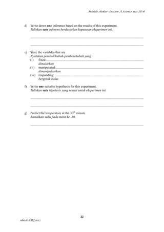 Module Mekar- Section A Science 1511 SPM




  d) Write down one inference based on the results of this experiment.
     Tuliskan satu inferens berdasarkan keputusan eksperimen ini.

       .........................................................................................................................................

       .........................................................................................................................................

  e)   State the variables that are
       Nyatakan pembolehubah-pembolehubah yang
       (i)    fixed:......................................................................................................................
              dimalarkan
       (ii) manipulated:..........................................................................................................
              dimanipulasikan
       (iii) responding: ...........................................................................................................
              bergerak balas

  f)   Write one suitable hypothesis for this experiment.
       Tuliskan satu hipotesis yang sesuai untuk eksperimen ini.

       .........................................................................................................................................

       .........................................................................................................................................

  g) Predict the temperature at the 30th minute.
     Ramalkan suhu pada minit ke -30.

       .........................................................................................................................................




                                                                   22
abadi@RJ2012
 