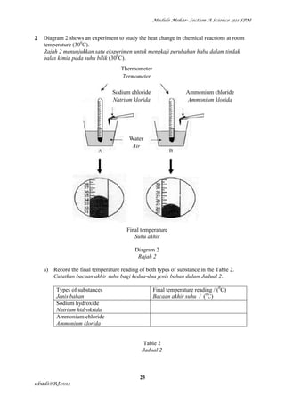 Module Mekar- Section A Science 1511 SPM



2   Diagram 2 shows an experiment to study the heat change in chemical reactions at room
    temperature (300C).
    Rajah 2 menunjukkan satu eksperimen untuk mengkaji perubahan haba dalam tindak
    balas kimia pada suhu bilik (300C).
                                     Thermometer
                                     Termometer

                                 Sodium chloride                 Ammonium chloride
                                 Natrium klorida                 Ammonium klorida




                                        Water
                                         Air




                                       Final temperature
                                          Suhu akhir

                                           Diagram 2
                                            Rajah 2

    a) Record the final temperature reading of both types of substance in the Table 2.
       Catatkan bacaan akhir suhu bagi kedua-dua jenis bahan dalam Jadual 2.

         Types of substances                       Final temperature reading / (0C)
         Jenis bahan                               Bacaan akhir suhu / (0C)
         Sodium hydroxide
         Natrium hidroksida
         Ammonium chloride
         Ammonium klorida


                                               Table 2
                                              Jadual 2



                                             23
abadi@RJ2012
 