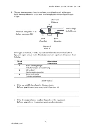 Module Mekar- Section A Science 1511 SPM



6   Diagram 6 shows an experiment to study the reactivity of metals with oxygen.
    Rajah 6 menunjukkan satu eksperimen untuk mengkaji kereaktifan logam dengan
    oksigen.
                                                                                 Glass wool
                                                                                 Wul kaca


                                                                                                                  Metal fillings
      Potassium manganate (VII)                                                                                   Serbuk logam
      Kalium manganat (VII)

                                                          Heat                           Heat
                                                        Panaskan                         Panaskan

                                                                Diagram 6
                                                                 Rajah 6

    Three types of metals X, Y and Z are used and the results are shown in Table 6.
    Tiga jenis logam iaitu X, Y, dan Z telah digunakan dan keputusan ditunjukkan dalam
    Jadual 2.

       Metal                                                              Observation
       Logam                                                              Pemerhatian
         P                Burns with bright light
                          Terbakar dengan nyalaan terang
           Q              Glows dimly
                          Membara dengan malap
           R              Burns moderately
                          Terbakar sederhana

                                                           Table 6/ Jadual 6

    a) Write one suitable hypothesis for this experiment.
       Tuliskan satu hipotesis yang sesuai untuk eksperimen ini.

        .......................................................................................................................................

        .......................................................................................................................................

    b) Write down one inference based on the results of this experiment.
       Tuliskan satu inferens berdasarkan keputusan eksperimen ini.

        .........................................................................................................................................

        .........................................................................................................................................




                                                                    31
abadi@RJ2012
 
