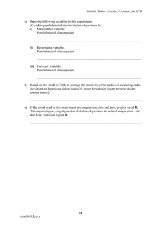 Module Mekar- Section A Science 1511 SPM



  c) State the following variables in this experiment.
     Nyatakan pembolehubah berikut dalam eksperimen ini.
     i) Manipulated variable:
          Pembolehubah dimanipulasi

              .................................................................................................................................

      ii)     Responding variable:
              Pembolehubah dimanipulasi

              .................................................................................................................................

      iii) Constant variable:
           Pembolehubah dimanipulasi

              .................................................................................................................................

  d) Based on the result in Table 6, arrange the reactivity of the metals in ascending order.
     Berdasarkan keputusan dalam Jadual 6, susun kereaktifan logam tersebut dalam
     urutan menaik.

      .........................................................................................................................................

  e) If the metal used in this experiment are magnesium, zinc and iron, predict metal R.
     Jika logam-logam yang digunakan di dalam eksperimen ini adalah magnesium, zink
     dan besi, ramalkan logam R.

      .........................................................................................................................................




                                                                  32
abadi@RJ2012
 