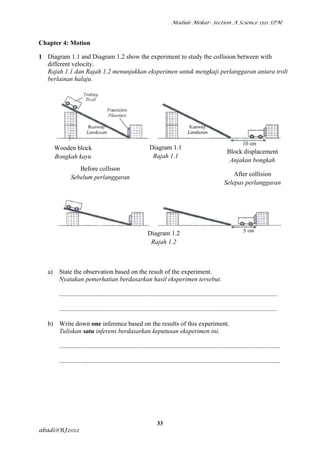 Module Mekar- Section A Science 1511 SPM



Chapter 4: Motion

1 Diagram 1.1 and Diagram 1.2 show the experiment to study the collision between with
  different velocity.
  Rajah 1.1 dan Rajah 1.2 menunjukkan eksperimen untuk mengkaji perlanggaran antara troli
  berlainan halaju.




        Wooden block                                            Diagram 1.1
                                                                                                                Block displacement
        Bongkah kayu                                             Rajah 1.1
                                                                                                                 Anjakan bongkah
                   Before collison
                Sebelum perlanggaran                                                                               After collision
                                                                                                               Selepas perlanggaran




                                                               Diagram 1.2
                                                                Rajah 1.2



   a)    State the observation based on the result of the experiment.
         Nyatakan pemerhatian berdasarkan hasil eksperimen tersebut.

         .......................................................................................................................................

         .......................................................................................................................................

   b) Write down one inference based on the results of this experiment.
      Tuliskan satu inferens berdasarkan keputusan eksperimen ini.

         .........................................................................................................................................

         .........................................................................................................................................




                                                                     33
abadi@RJ2012
 