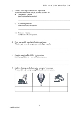 Module Mekar- Section A Science 1511 SPM



  c)   State the following variables in this experiment.
       Nyatakan pembolehubah berikut dalam eksperimen ini.
       i)    Manipulated variable:
             Pembolehubah dimanipulasi

                .................................................................................................................................

       ii)      Responding variable:
                Pembolehubah dimanipulasi

                .................................................................................................................................

       iii)     Constant variable:
                Pembolehubah dimanipulasi

                .................................................................................................................................

  d) Write one suitable hypothesis for this experiment.
     Tuliskan satu hipotesis yang sesuai untuk eksperimen ini.

       .......................................................................................................................................

       .......................................................................................................................................

  e)   State the operational definition of momentum.
       Nyatakan definisi secara operasi bagi momentum.

       .........................................................................................................................................

       .........................................................................................................................................

  f)   Mark (√) the objects which apply the concept of momentum.
       Tandakan (√) objek yang mengaplikasikan konsep momentum.




                                                                   34
abadi@RJ2012
 