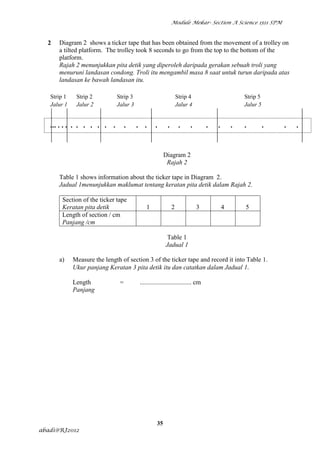 Module Mekar- Section A Science 1511 SPM



  2      Diagram 2 shows a ticker tape that has been obtained from the movement of a trolley on
         a tilted platform. The trolley took 8 seconds to go from the top to the bottom of the
         platform.
         Rajah 2 menunjukkan pita detik yang diperoleh daripada gerakan sebuah troli yang
         menuruni landasan condong. Troli itu mengambil masa 8 saat untuk turun daripada atas
         landasan ke bawah landasan itu.

      Strip 1      Strip 2          Strip 3                           Strip 4                        Strip 5
      Jalur 1      Jalur 2          Jalur 3                           Jalur 4                        Jalur 5


      ... . . . . . . . . . .            .    . .      .      .        .    .        .   .       .   .         .   .   .
  .       .           .


                                                             Diagram 2
                                                              Rajah 2

         Table 1 shows information about the ticker tape in Diagram 2.
         Jadual 1menunjukkan maklumat tentang keratan pita detik dalam Rajah 2.

              Section of the ticker tape
              Keratan pita detik                  1               2             3            4       5
              Length of section / cm
              Panjang /cm

                                                              Table 1
                                                             Jadual 1

         a)       Measure the length of section 3 of the ticker tape and record it into Table 1.
                  Ukur panjang Keratan 3 pita detik itu dan catatkan dalam Jadual 1.

                  Length             =         ................................ cm
                  Panjang




                                                        35
abadi@RJ2012
 
