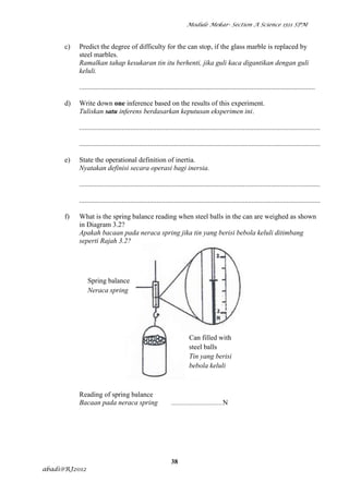 Module Mekar- Section A Science 1511 SPM



      c)   Predict the degree of difficulty for the can stop, if the glass marble is replaced by
           steel marbles.
           Ramalkan tahap kesukaran tin itu berhenti, jika guli kaca digantikan dengan guli
           keluli.

           ......................................................................................................................................

      d)   Write down one inference based on the results of this experiment.
           Tuliskan satu inferens berdasarkan keputusan eksperimen ini.

           .........................................................................................................................................

           .........................................................................................................................................

      e)   State the operational definition of inertia.
           Nyatakan definisi secara operasi bagi inersia.

           .........................................................................................................................................

           .........................................................................................................................................

      f)   What is the spring balance reading when steel balls in the can are weighed as shown
           in Diagram 3.2?
           Apakah bacaan pada neraca spring jika tin yang berisi bebola keluli ditimbang
           seperti Rajah 3.2?




               Spring balance
               Neraca spring




                                                                         Can filled with
                                                                         steel balls
                                                                         Tin yang berisi
                                                                         bebola keluli



           Reading of spring balance
           Bacaan pada neraca spring                           .............................N




                                                               38
abadi@RJ2012
 