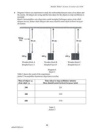 Module Mekar- Section A Science 1511 SPM



  4   Diagram 4 shows an experiment to study the realtionship between mass of an object and
      the inertia. All obejcts are swing and the time taken for the objects to stop oscillations is
      recorded.
      Rajah 4 menunjukkan satu eksperimen untuk mengkaji hubungan antara jisim objek
      dengan inersia. Semua objek dihayun dan masa diambil untuk objek berhenti berayun
      dicatatkan.




            Wooden block A                 Wooden block B                   Wooden block C
            Bongkah kayu A                 Bongkah kayu B                   Bongkah kayu C

                                              Diagram 4
                                               Rajah 4
      Table 2 shows the result of the experiment.
      Jadual 2 menunjukkan keputusan eksperimen tersebut.

       Mass of object / g                 Time taken to stop oscillation/ minutes
       Jisim objek / g                   Masa diambil untuk berhenti berayun/ minit

                200                                             5.0


                400                                            10.0


                600                                            15.0


                                                   Table 2
                                                  Jadual 2




                                             39
abadi@RJ2012
 