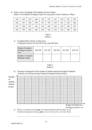 Module Mekar- Section A Science 1511 SPM



   2 Table 1 shows the height of 40 students in Form 5 Rajin.
     Jadual 1 menunjukkan ketinggian bagi 40 orang pelajar dalam Tingkatan 5 Rajin.

           156       149           153           160           152           151          153           150           163           165
           166       155           159           159           157           155          159           163           152           160
           157       158           157           165           154           162          162           159           158           157
           163       159           159           169           164           163          152           156           160           158

                                                                        Table 1
                                                                       Jadual 1

      a)    CompleteTable 2 based on data given.
            Lengkapkan Jadual 1berdasarkan data yang diberikan.

             Height of students
             Ketinggian pelajar                   146-150            151-155             156-160             161-165             166-170
             (cm)
             Number of students
             Bilangan pelajar


                                                                             Table 2
                                                                            Jadual 2

      b)    Construct a histogram for the number of student against the height of students.
            Lukiskan satu histogram bagi bilangan ketinggian pelajar-pelajar.
Number
of
students
Jumlah
pelajar




                                                                              Height of students/cm
                                                                              Ketinggian pelajar/ cm
      c)    Write a conclusion on the type of variation based on the bar chart in (b).
            Tuliskan kesimpulan tentang jenis variasi berdasarkan carta bar di (b).

            .......................................................................................................................................

                                                                        4
   abadi@RJ2012
 