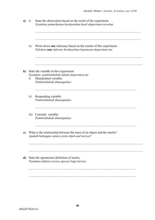 Module Mekar- Section A Science 1511 SPM



  a) i)        State the observation based on the result of the experiment.
               Nyatakan pemerhatian berdasarkan hasil eksperimen tersebut.

               .......................................................................................................................................

               .......................................................................................................................................

       ii)     Write down one inference based on the results of this experiment.
               Tuliskan satu inferens berdasarkan keputusan eksperimen ini.

               .........................................................................................................................................

               .........................................................................................................................................

  b) State the variable in this experiment
     Nyatakan pembolehubah dalam eksperimen ini
     i) Manipulated variable:
          Pembolehubah dimanipulasi

               .................................................................................................................................

       ii)     Responding variable:
               Pembolehubah dimanipulasi

               .................................................................................................................................

       iii) Constant variable:
            Pembolehubah dimanipulasi

               .................................................................................................................................

  c)   What is the relationship between the mass of an object and the inertia?
       Apakah hubungan antara jisim objek and inersia?

       ..................................................................................................................................................

       ..................................................................................................................................................

  d) State the operational definition of inertia.
     Nyatakan definisi secara operasi bagi inersia.

       .........................................................................................................................................

       .........................................................................................................................................




                                                                   40
abadi@RJ2012
 