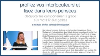 proﬁlez vos interlocuteurs et !
lisez dans leurs pensées
décrypter les comportements grâce !
aux mots et aux gestes
3 modules animés par Elodie Mielczareck!
Sémiologue française, diplômée en Lettres et en Linguistique, Elodie
Mielczareck s’est spécialisée dans l’étude des signes verbaux (mots) et non
verbaux (symboles et gestes). Devenue experte dans l’analyse du langage,
Elodie Mielczareck intervient régulièrement dans les entreprises et dans les
médias. Sa grille de lecture lui permet d’aider les marques et les particuliers
à se positionner stratégiquement dans leurs discours. Son audit porte sur
tous les signes visibles : logo, publicité, site internet, espace de vente ou de
travail, etc. et invisibles : comportements, gestes, etc. Certiﬁée en
synergologie et neurocognitivisme, Elodie Mielczareck anime des
conférences et des ateliers au cours desquels elle nous délivre sa
compréhension de la langue de bois et de la dissimulation non-verbale. Elle
donne des outils concrets aux collaborateurs pour gagner en temps et en
aisance relationnelle.
 