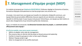 7. Management d’équipe projet (MEP)
13
Ce module est proposé par Stéphanie DELPEYROUX, Professeur Agrégé en Economie et Gestion,
formatrice d’équipes d’encadrement et chef de projet dans une ancienne vie...
Un projet, c’est avant tout une équipe qui travaille à la réalisation d’objectifs communs, une
équipe faite de personnalités différentes chacune experte de son domaine, une équipe sur
laquelle le chef de projet n’a pas toujours de pouvoir hiérarchique, une équipe qui doit mettre en
œuvre des changements et qui rencontre parfois des résistances.
Aussi, ce module est consacrée à la dimension humaine dans les projets, ou comment animer
efficacement votre équipe !
A la fin du module, vous serez saurez comment :
• Définir et adapter votre style de management
• Être reconnu dans le rôle de chef de projet en faisant preuve de leadership
• Faciliter le travail du groupe et créer un bon esprit d'équipe
• Motiver l'équipe projet à agir
• Gérer le changement et les conflits éventuels
Calendrier
Modules :
2 à réussir
Préparation
du projet
Animation
de projet
Gestion des
problèmes
Autres
 