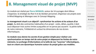 8. Management visuel de projet (MVP)
14
Ce module est réalisé par Pierre MONGIN, auteur de 14 ouvrages dont Mieux
s’organiser, la stratégie du Post-it et du Kanban personnel, Organisez vos projets avec
le Mind Mapping et Managez avec le Concept Mapping.
Le management visuel a un objectif : synchroniser les actions et les acteurs d'un
projet. Au delà des contraintes habituelles d'un projet : coûts, délais, qualité, il doit
aussi dépasser trois autres limites auxquelles on ne pense pas souvent : la petite taille
de notre mémoire, l'infobésité et surtout les dimensions de nos écrans
informatiques.
Ce module vous donne les secrets d'une gestion simple pour réaliser une
synchronisation en temps réel de votre projet en dépassant les limites de notre
mémoire, la surcharge d'informations et la taille de nos "lucarnes" informatiques,
tout en créant une dynamique humaine autour du projet grâce aux modèles.
Calendrier
Modules :
2 à réussir
Préparation
du projet
Animation
de projet
Gestion des
problèmes
Autres
 
