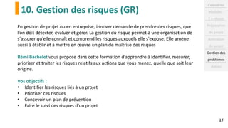 10. Gestion des risques (GR)
17
En gestion de projet ou en entreprise, innover demande de prendre des risques, que
l’on doit détecter, évaluer et gérer. La gestion du risque permet à une organisation de
s'assurer qu'elle connaît et comprend les risques auxquels elle s'expose. Elle amène
aussi à établir et à mettre en œuvre un plan de maîtrise des risques
Rémi Bachelet vous propose dans cette formation d’apprendre à identifier, mesurer,
prioriser et traiter les risques relatifs aux actions que vous menez, quelle que soit leur
origine.
Vos objectifs :
• Identifier les risques liés à un projet
• Prioriser ces risques
• Concevoir un plan de prévention
• Faire le suivi des risques d'un projet
Calendrier
Modules :
2 à réussir
Préparation
du projet
Animation
de projet
Gestion des
problèmes
Autres
 