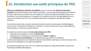 12. Introduction aux outils principaux de TRIZ
19
TRIZ est une méthode de résolution de problème qui vise à trouver des solutions innovantes /
inventives. Elle est structurée par des outils de résolution ; sous la forme de procédures et de listes de
principes. Mais elle nous amène à nous interroger sur la nature et l’origine des problèmes que nous
rencontrons lors du développement / conception d’un système. Elle nous interroge également sur la
nature de la créativité, qui est ici une créativité relativement analytique et procédurale, guidée,
canalisée…
Il vous faudra explorer des concepts relativement abstraits autant que des guides méthodologiques
concrets, dans un domaine (l’innovation, la créativité…) encore peu décrit et où peu d’aides effectives
sont proposées. Un domaine qui peut étonner.
Ce module est construit autour de trois outils principaux de TRIZ :
• l’utilisation par analogie d’une liste de 40 principes
• l’application d’une procédure de recherche d’une solution « idéale »
• et la résolution de contradictions en modifiant les causes mêmes d’un problème.
Les domaines d’application sont d’abord la résolution de problèmes techniques, mais les concepts et les
outils sont transposables à tous types de problèmes.
Ce module est proposé par Denis Choulier, Maitre de conférences, Département IMSI, Université de
Technologie de Belfort-Montbéliard.
Calendrier
Modules :
2 à réussir
Préparation
du projet
Animation
de projet
Gestion des
problèmes
Autres
 