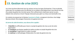 13. Gestion de crise (G2C)
20
Les crises touchent désormais tous les secteurs et tous les types d’entreprises. C’est en période
calme que l’on se prépare pour les affronter et ce module a été élaboré pour vous donner les clés
d’un projet de gestion de crise bien pensé. Être suffisamment créatif pour penser au pire,
élaborer des scénarios et réunir l’équipe nécessaire pour gérer au mieux une éventuelle crise.
Ce module est proposé par le Docteur Laurence Le Poder, enseignant-chercheur chez Kedge
Business School. Elle enseigne l’économie et la gestion de crise.
Au terme de cette formation, vous devrez être capable :
• d'identifier les difficultés pour lancer un projet de gestion de crise au sein de votre
organisation
• de constituer une équipe capable de mettre en place un projet de gestion de crise
• de sensibiliser l'organisation et cadrer le projet
• de maîtriser la méthodologie d'élaboration d'un plan de gestion de crise
Calendrier
Modules :
2 à réussir
Préparation
du projet
Animation
de projet
Gestion des
problèmes
Autres
 