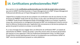 14. Certifications professionnelles PMI®
22
Nous parlons ici des certifications professionnelles pour les chefs de projet séniors et juniors
que sont le CAPM® (Certified Associate in Project Management) et le PMP® (Project Management
Professionnal) délivrées par le Project Management Institute (PMI®).
L’objectif de ce module n’est pas de vous préparer à la certification mais de vous donner les clés
de lecture du PMBOK® Guide avant de vous lancer, ou pas, dans une démarche de certification.
Le PMBOK® Guide (Project Management Body of Knowledge Guide) ou en français, le guide du
corpus des connaissances en management de projet du PMI® est mondialement reconnu comme
étant la référence fondamentale pour l’application des connaissances et de bonnes pratiques de
gestion de projet (il contient en annexe, la norme ANSI).
Et, si vous envisagez de vous engager dans une démarche de certification PMI®, ce module de
spécialisation du MOOC « Gestion de projet » peut être reconnu dans vos heures de formation
pré requises en vous apportant 1 PDU (ou Professional Development Units). Un SPOC (Small
Private Online Course) spécifiquement orienté sur la préparation aux certifications CAPM® et
PMP® sera très prochainement proposé sur cette plateforme.
Calendrier
Modules :
2 à réussir
Préparation
du projet
Animation
de projet
Gestion des
problèmes
Autres
 