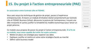 15. Du projet à l’action entrepreneuriale (PAE)
23
En association entre Centrale Lille et l'EDHEC.
Vous avez acquis les techniques de gestion de projet, passez à l'expérience
entrepreneuriale. À travers un module d'initiation réalisé conjointement par Centrale
Lille et l'EDHEC Business School, découvrez la posture de l'entrepreneur, trouvez une
idée innovante et sachez justifier la rentabilité du modèle économique pour lancer un
projet pérenne.
Ce module vous propose de passer du projet à l'action entrepreneuriale. À la fin de
ce module, vous serez capable de traiter les sujets suivants :
• Mettre en place une stratégie pour explorer vos idées
• Expliquer, justifier et mettre en scène votre stratégie d'accès au marché
• Définir votre business model
Calendrier
Modules :
2 à réussir
Préparation
du projet
Animation
de projet
Gestion des
problèmes
Autres
 