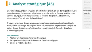 2. Analyse stratégique (AS)
6
On l’entend souvent dire : “Quand on est chef de projet, on fait de “la politique”. On
passe beaucoup de temps en négociation et en discussions. Dans ce module, nous
verrons pourquoi, c’est indispensable à la réussite des projet... et comment,
concrètement “on fait tous de la politique”.
À travers une étude de cas, vous découvrirez les concepts développés par l’École
Française de Sociologie des Organisations. Ils permettent de prendre en compte les
points de vue des acteurs, d’anticiper leurs stratégies et de formuler des plans
d’action appropriés.
Vos objectifs :
• Réaliser un diagnostic d’analyse stratégique
• Partager les concepts de la théorie de l’acteur stratégique
• Établir le système d’action
Calendrier
Modules :
2 à réussir
Préparation
du projet
Animation
de projet
Gestion des
problèmes
Autres
 