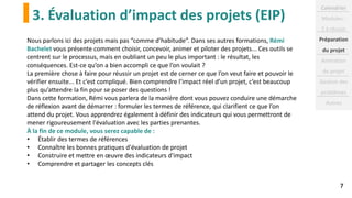 3. Évaluation d’impact des projets (EIP)
7
Nous parlons ici des projets mais pas “comme d’habitude”. Dans ses autres formations, Rémi
Bachelet vous présente comment choisir, concevoir, animer et piloter des projets... Ces outils se
centrent sur le processus, mais en oubliant un peu le plus important : le résultat, les
conséquences. Est-ce qu’on a bien accompli ce que l’on voulait ?
La première chose à faire pour réussir un projet est de cerner ce que l’on veut faire et pouvoir le
vérifier ensuite... Et c’est compliqué. Bien comprendre l’impact réel d’un projet, c’est beaucoup
plus qu’attendre la fin pour se poser des questions !
Dans cette formation, Rémi vous parlera de la manière dont vous pouvez conduire une démarche
de réflexion avant de démarrer : formuler les termes de référence, qui clarifient ce que l’on
attend du projet. Vous apprendrez également à définir des indicateurs qui vous permettront de
mener rigoureusement l'évaluation avec les parties prenantes.
À la fin de ce module, vous serez capable de :
• Établir des termes de références
• Connaître les bonnes pratiques d'évaluation de projet
• Construire et mettre en œuvre des indicateurs d'impact
• Comprendre et partager les concepts clés
Calendrier
Modules :
2 à réussir
Préparation
du projet
Animation
de projet
Gestion des
problèmes
Autres
 