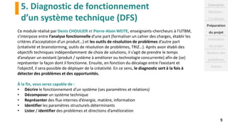 5. Diagnostic de fonctionnement
d’un système technique (DFS)
9
Ce module réalisé par Denis CHOULIER et Pierre-Alain WEITE, enseignants-chercheurs à l'UTBM,
s’interpose entre l’analyse fonctionnelle d’une part (formaliser un cahier des charges, établir les
critères d’acceptation d’un produit…) et les outils de résolution de problèmes d’autre part
(créativité et brainstorming, outils de résolution de problèmes, TRIZ…). Après avoir établi des
objectifs techniques indépendamment de choix de solutions, il s’agit de prendre le temps
d’analyser un existant (produit / système à améliorer ou technologie concurrente) afin de (se)
représenter la façon dont il fonctionne. Ensuite, en fonction du décalage entre l’existant et
l’objectif, il sera possible de déployer de la créativité. En ce sens, le diagnostic sert à la fois à
détecter des problèmes et des opportunités.
À la fin, vous serez capable de :
• Décrire le fonctionnement d’un système (ses paramètres et relations)
• Décomposer un système technique
• Représenter des flux internes d’énergie, matière, information
• Identifier les paramètres structurels déterminants
• Lister / identifier des problèmes et directions d’amélioration
Calendrier
Modules :
2 à réussir
Préparation
du projet
Animation
de projet
Gestion des
problèmes
Autres
 