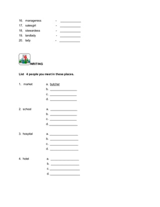16. manageress - _____________
17. salesgirl - _____________
18. stewardess - _____________
19. landlady - _____________
20. lady - _____________
WRITING
List 4 people you meet in these places.
1. market a. butcher
b. _________________
c. _________________
d. _________________
2. school a. _________________
b. _________________
c. _________________
d. __________________
3. hospital a. __________________
b. __________________
c. __________________
d. __________________
4. hotel a. __________________
b. __________________
c. ___________________
d. ___________________
 