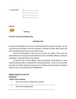 5. supermarket a. ___________________
b. ___________________
c. ___________________
d. ___________________
TEXT B
Good try.
Now let’s read a text on National Day.
NATIONAL DAY
During the school holidays, Imran went to watch the National Day parade at Putrajaya. He took
some pictures of the parade to send to his pen-pals in Australia and Japan. Many people took
part in the grand parade. Imran was very excited to see it.
Among the photographs he took were of the police and soldiers. There were also
representatives from various government departments such as the Defence Ministry, schools and
organizations. They looked smart in their uniforms.
He saw the king, the Prime Minister, Datuk Seri Abdullah Ahmad Badawi and other
ministers standing proudly on a grandstand and watching the parade. He also saw many tourists
among the crowd. Many people were waving the Jalur Gemilang. Everyone enjoyed watching the
parade. It was a very meaningful day for all Malaysians.
MAKING SENSE OF THE TEXT
EXERCISE 1
Answer these questions.
1. Who went to watch the “National Day” parade?
_____________________________________________________________
2. Where was the parade held?
_____________________________________________________________
 
