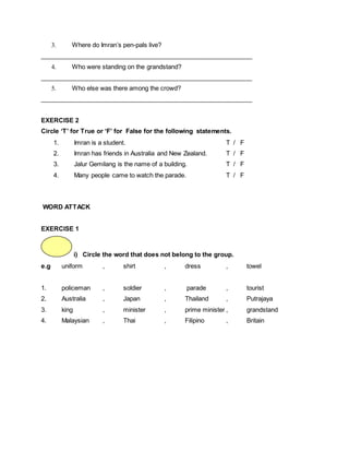 3. Where do Imran’s pen-pals live?
_____________________________________________________________
4. Who were standing on the grandstand?
_____________________________________________________________
5. Who else was there among the crowd?
_____________________________________________________________
EXERCISE 2
Circle ‘T’ for True or ‘F’ for False for the following statements.
1. Imran is a student. T / F
2. Imran has friends in Australia and New Zealand. T / F
3. Jalur Gemilang is the name of a building. T / F
4. Many people came to watch the parade. T / F
WORD ATTACK
EXERCISE 1
i) Circle the word that does not belong to the group.
e.g uniform , shirt , dress , towel
1. policeman , soldier , parade , tourist
2. Australia , Japan , Thailand , Putrajaya
3. king , minister , prime minister , grandstand
4. Malaysian , Thai , Filipino , Britain
 
