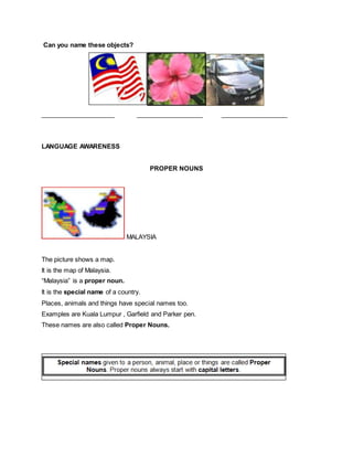 Can you name these objects?
_____________________ ___________________ ___________________
LANGUAGE AWARENESS
PROPER NOUNS
MALAYSIA
The picture shows a map.
It is the map of Malaysia.
“Malaysia” is a proper noun.
It is the special name of a country.
Places, animals and things have special names too.
Examples are Kuala Lumpur , Garfield and Parker pen.
These names are also called Proper Nouns.
 
