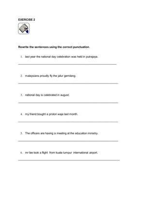EXERCISE 2
Rewrite the sentences using the correct punctuation.
1. last year the national day celebration was held in putrajaya.
________________________________________________________________
2. malaysians proudly fly the jalur gemilang.
_________________________________________________________________
3. national day is celebrated in august.
_________________________________________________________________
4. my friend bought a proton waja last month.
_________________________________________________________________
5. The officers are having a meeting at the education ministry.
_________________________________________________________________
6. mr lee took a flight from kuala lumpur international airport.
__________________________________________________________________
 