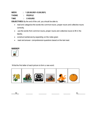 WEEK : 1 (02.08.2021-12.08.2021)
THEME : PEOPLE
TIME : 5 HOURS
OBJECTIVES:By the end of the unit, you should be able to:
 read and categorize the words into common nouns, proper nouns and collective nouns
correctly.
 use the words from common nouns, proper nouns and collective nouns to fill in the
blanks.
 construct sentences by expanding on the notes given
 read and answer comprehension questions based on the text read.
WARMER
Write the first letter of each picture to form a new word.
M__ _______ ________ ________ _______ R________
 