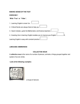 MAKING SENSE OF THE TEXT
EXERCISE 1
Write ‘True’ or ‘ False ’.
1. Learning English is never fun.
2. Critical friends are always there to help you.
3. Good modules guide the Mathematics and Science teachers.
4. Investing time in learning English enables you to improve your English. 5.
Learning English is easy with constant practice.
LANGUAGE AWARENESS
COLLECTIVE NOUN
A collective noun is the name of a number of persons, animals or things grouped together and
spoken of as one whole.
Look at the following examples:
a troupe of dancers
 